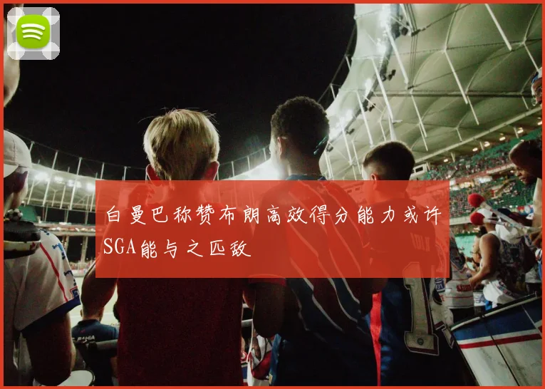 白曼巴称赞布朗高效得分能力或许SGA能与之匹敌