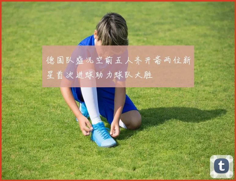 德国队盛况空前五人齐开斋两位新星首次进球助力球队大胜