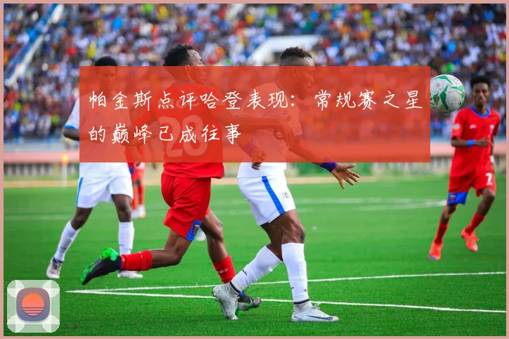 帕金斯点评哈登表现：常规赛之星的巅峰已成往事