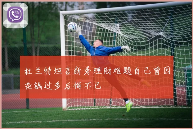 杜兰特坦言新秀理财难题自己曾因花钱过多后悔不已