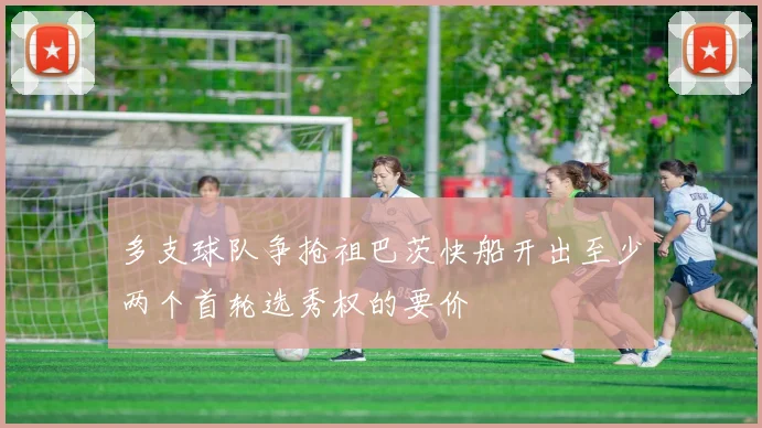 多支球队争抢祖巴茨快船开出至少两个首轮选秀权的要价