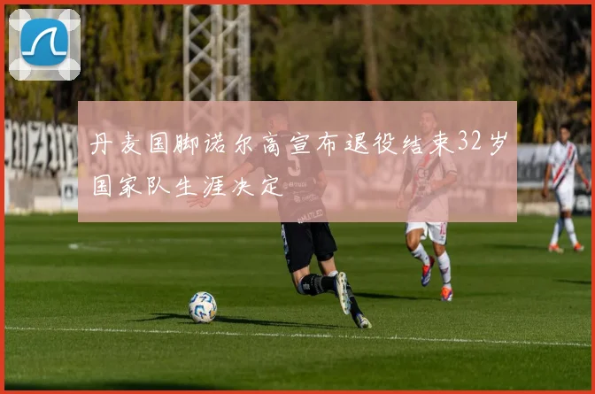 丹麦国脚诺尔高宣布退役结束32岁国家队生涯决定