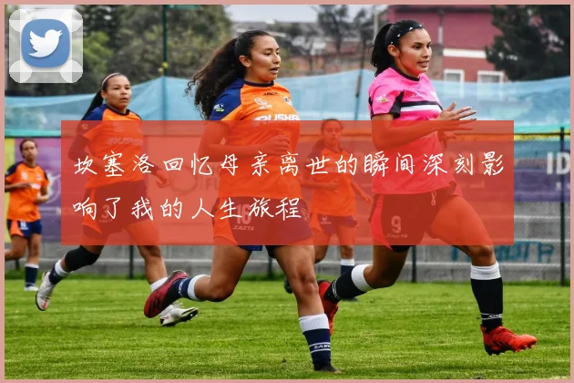 坎塞洛回忆母亲离世的瞬间深刻影响了我的人生旅程
