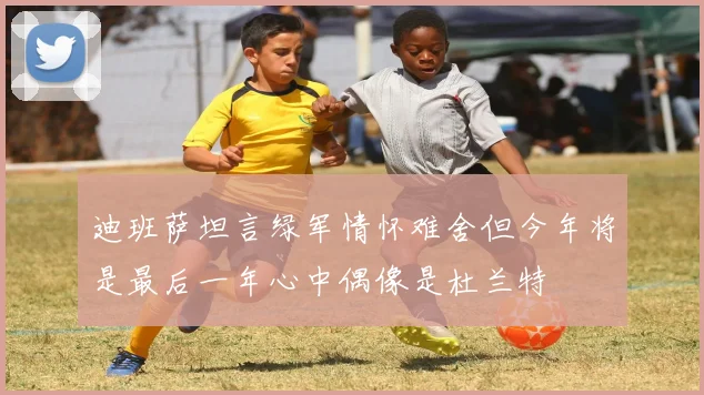 迪班萨坦言绿军情怀难舍但今年将是最后一年心中偶像是杜兰特