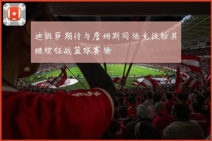 迪班萨期待与詹姆斯同场竞技盼其继续征战篮球赛场