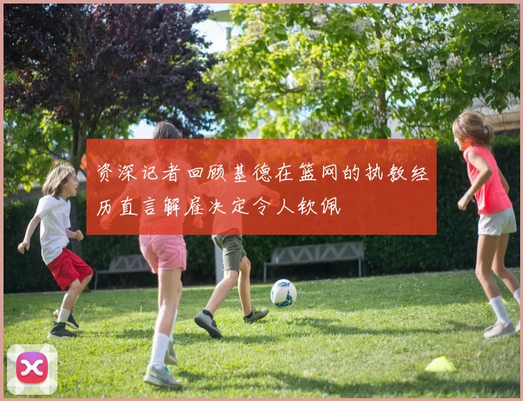 资深记者回顾基德在篮网的执教经历直言解雇决定令人钦佩
