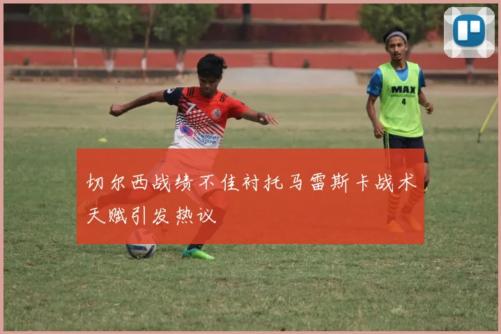 切尔西战绩不佳衬托马雷斯卡战术天赋引发热议