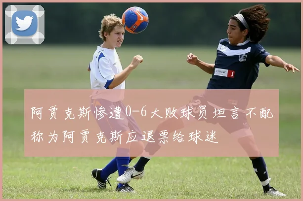 阿贾克斯惨遭0-6大败球员坦言不配称为阿贾克斯应退票给球迷