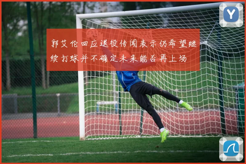 郭艾伦回应退役传闻表示仍希望继续打球并不确定未来能否再上场