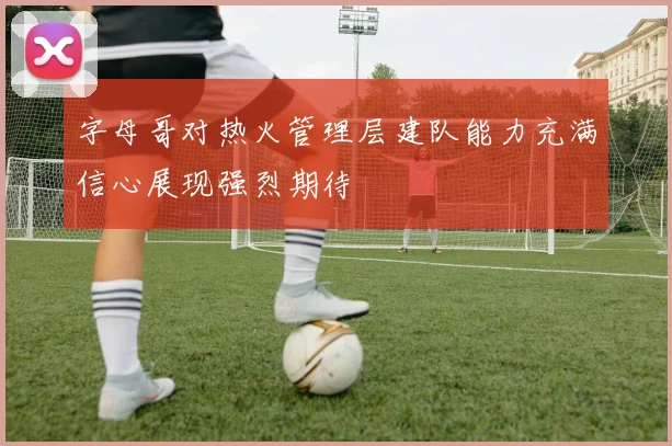 字母哥对热火管理层建队能力充满信心展现强烈期待