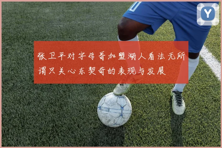 张卫平对字母哥加盟湖人看法无所谓只关心东契奇的表现与发展