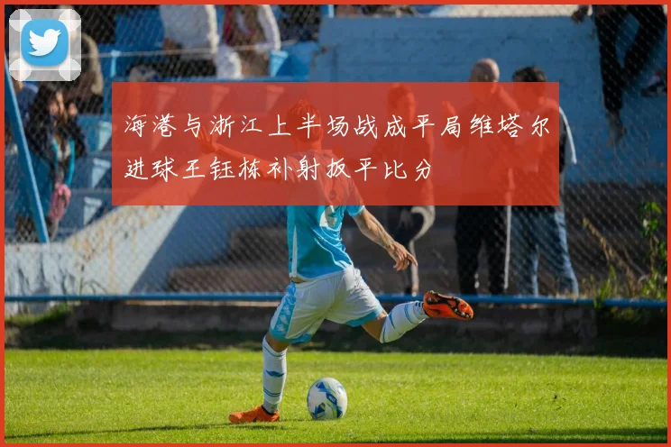 海港与浙江上半场战成平局维塔尔进球王钰栋补射扳平比分