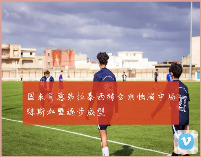 国米同意弗拉泰西转会利物浦中场琼斯加盟逐步成型