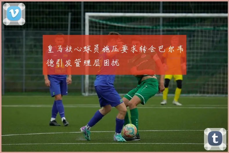 皇马核心球员施压要求转会巴尔韦德引发管理层困扰