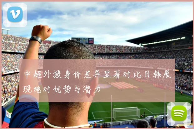 中超外援身价差异显著对比日韩展现绝对优势与潜力