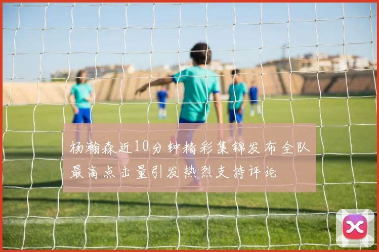 杨瀚森近10分钟精彩集锦发布全队最高点击量引发热烈支持评论
