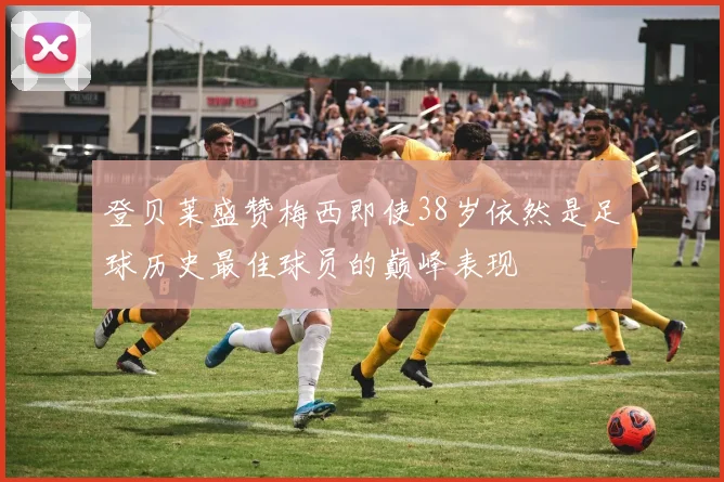 登贝莱盛赞梅西即使38岁依然是足球历史最佳球员的巅峰表现