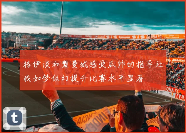格伊谈加盟曼城感受瓜帅的指导让我如梦似幻提升比赛水平显著