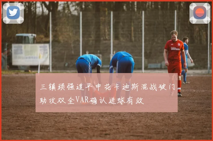 三镇顽强追平申花卡迪斯混战破门助攻双全VAR确认进球有效