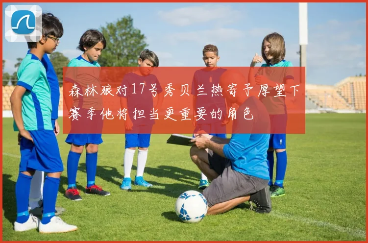 森林狼对17号秀贝兰热寄予厚望下赛季他将担当更重要的角色