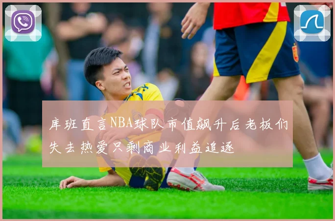 库班直言NBA球队市值飙升后老板们失去热爱只剩商业利益追逐