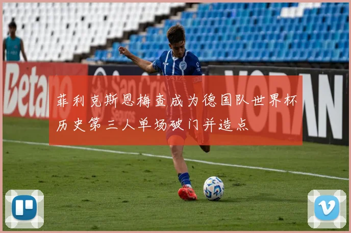 菲利克斯恩梅查成为德国队世界杯历史第三人单场破门并造点