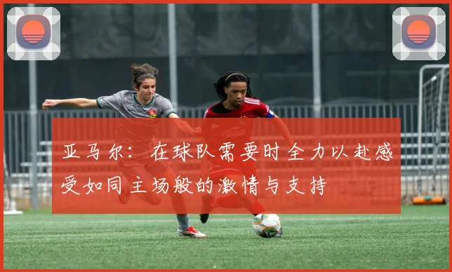亚马尔：在球队需要时全力以赴感受如同主场般的激情与支持