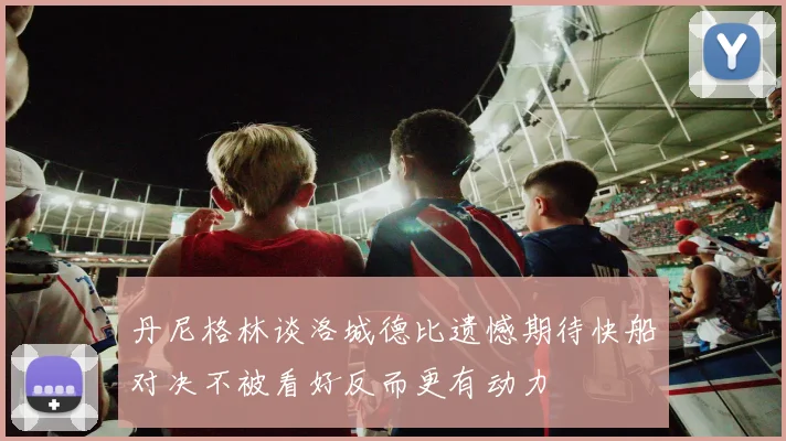 丹尼格林谈洛城德比遗憾期待快船对决不被看好反而更有动力