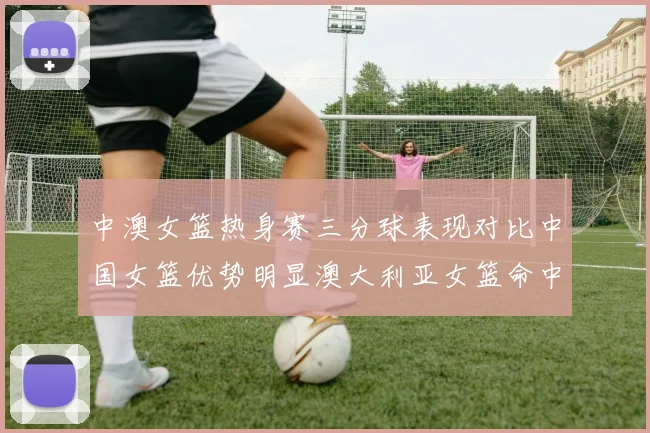 中澳女篮热身赛三分球表现对比中国女篮优势明显澳大利亚女篮命中率低下